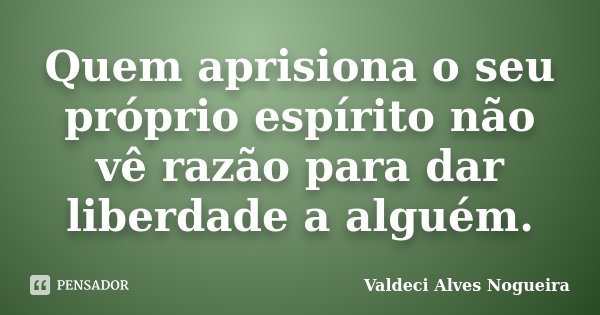 Quem aprisiona o seu próprio espírito não vê razão para dar liberdade a alguém.... Frase de Valdeci Alves Nogueira.
