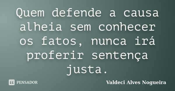 Quem defende a causa alheia sem conhecer os fatos, nunca irá proferir sentença justa.... Frase de Valdeci Alves Nogueira.