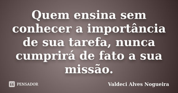 Quem ensina sem conhecer a importância de sua tarefa, nunca cumprirá de fato a sua missão.... Frase de Valdeci Alves Nogueira.