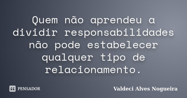 Quem não aprendeu a dividir responsabilidades não pode estabelecer qualquer tipo de relacionamento.... Frase de Valdeci Alves Nogueira.