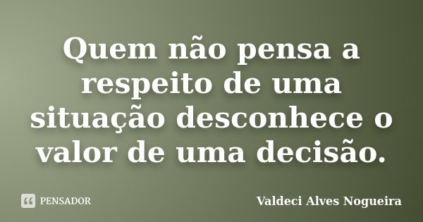 Quem não pensa a respeito de uma situação desconhece o valor de uma decisão.... Frase de Valdeci Alves Nogueira.