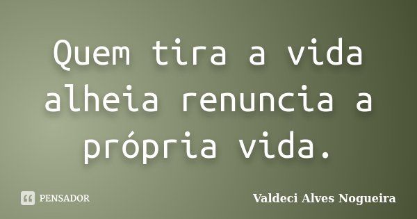 Quem tira a vida alheia renuncia a própria vida.... Frase de Valdeci Alves Nogueira.