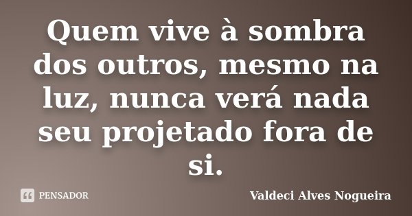Quem vive à sombra dos outros, mesmo na luz, nunca verá nada seu projetado fora de si.... Frase de Valdeci Alves Nogueira.