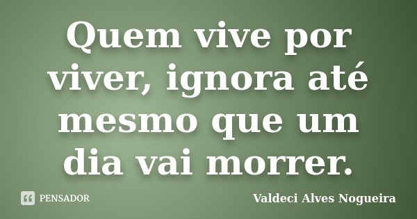 Quem vive por viver, ignora até mesmo que um dia vai morrer.... Frase de Valdeci Alves Nogueira.