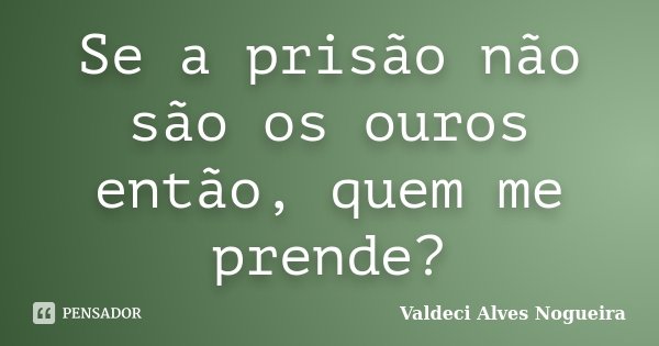 Se a prisão não são os ouros então, quem me prende?... Frase de Valdeci Alves Nogueira.