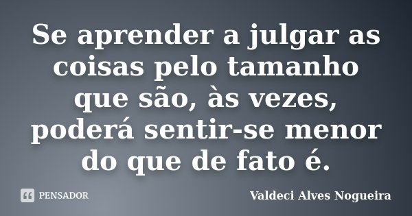Se aprender a julgar as coisas pelo tamanho que são, às vezes, poderá sentir-se menor do que de fato é.... Frase de Valdeci Alves Nogueira.
