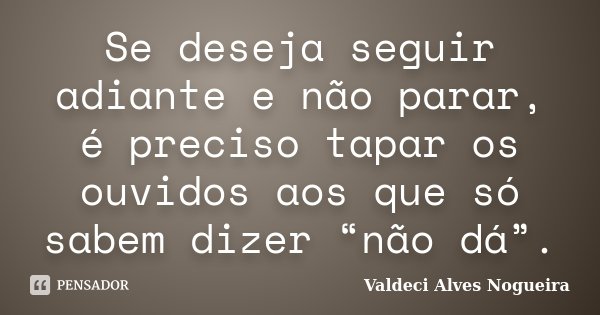 Se deseja seguir adiante e não parar, é preciso tapar os ouvidos aos que só sabem dizer “não dá”.... Frase de Valdeci Alves Nogueira.