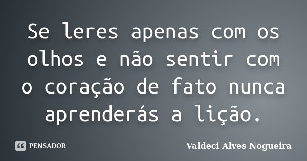 Se leres apenas com os olhos e não sentir com o coração de fato nunca aprenderás a lição.... Frase de Valdeci Alves Nogueira.
