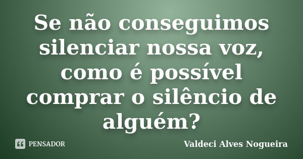 Se não conseguimos silenciar nossa voz, como é possível comprar o silêncio de alguém?... Frase de Valdeci Alves Nogueira.