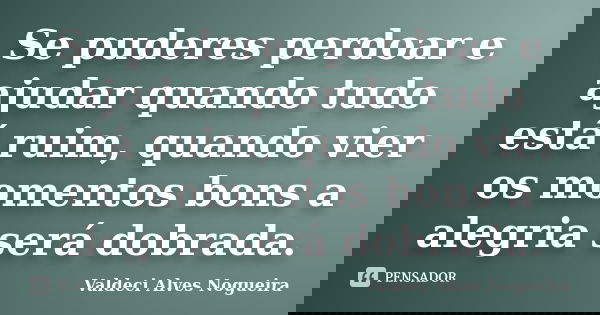 Se puderes perdoar e ajudar quando tudo está ruim, quando vier os momentos bons a alegria será dobrada.... Frase de Valdeci Alves Nogueira.