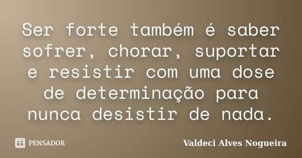 Ser forte também é saber sofrer, chorar, suportar e resistir com uma dose de determinação para nunca desistir de nada.... Frase de Valdeci Alves Nogueira.