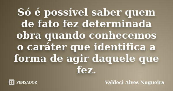 Só é possível saber quem de fato fez determinada obra quando conhecemos o caráter que identifica a forma de agir daquele que fez.... Frase de Valdeci Alves Nogueira.