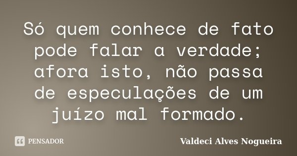 Só quem conhece de fato pode falar a verdade; afora isto, não passa de especulações de um juízo mal formado.... Frase de Valdeci Alves Nogueira.