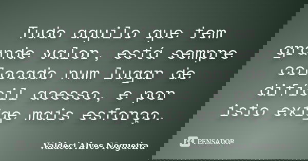 Tudo aquilo que tem grande valor, está sempre colocado num lugar de difícil acesso, e por isto exige mais esforço.... Frase de Valdeci Alves Nogueira.