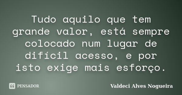 Tudo aquilo que tem grande valor, está sempre colocado num lugar de difícil acesso, e por isto exige mais esforço.... Frase de Valdeci Alves Nogueira.