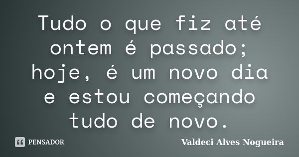 Tudo o que fiz até ontem é passado; hoje, é um novo dia e estou começando tudo de novo.... Frase de Valdeci Alves Nogueira.