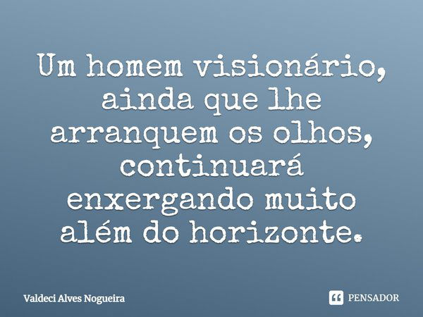Um homem visionário, ainda que lhe arranquem os olhos, continuará enxergando muito além do horizonte.... Frase de Valdeci Alves Nogueira.