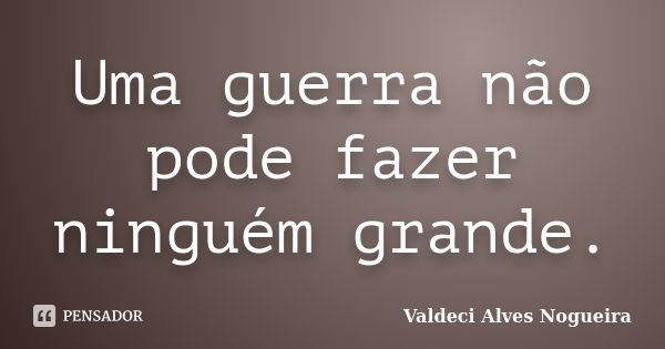 Uma guerra não pode fazer ninguém grande.... Frase de Valdeci Alves Nogueira.