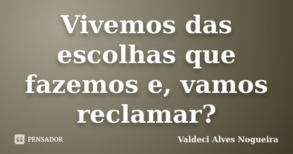 Vivemos das escolhas que fazemos e, vamos reclamar?... Frase de Valdeci Alves Nogueira.