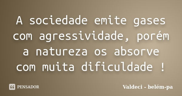 A sociedade emite gases com agressividade, porém a natureza os absorve com muita dificuldade !... Frase de Valdeci - belém-pa.