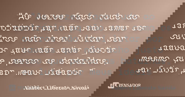 “As vezes faço tudo ao contrário pq não sou como os outros não irei lutar por causas que não acho justo mesmo que perco as batalhas, eu luto por meus ideais “... Frase de Valdeci Liberato Savóia.