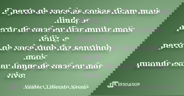 E perto de você às coisas ficam mais linda, e perto de você eu fico muito mais feliz, e perto de você tudo faz sentindo, mais quando estou longe de você eu não ... Frase de Valdeci Liberato savóia.