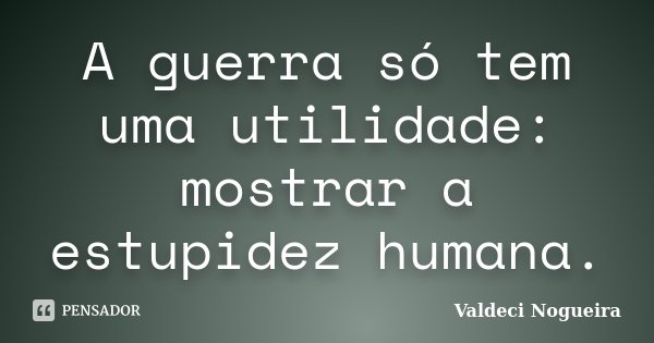 A guerra só tem uma utilidade: mostrar a estupidez humana.... Frase de Valdeci-Nogueira.