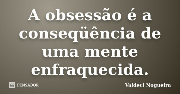A obsessão é a conseqüência de uma mente enfraquecida.... Frase de Valdeci-Nogueira.