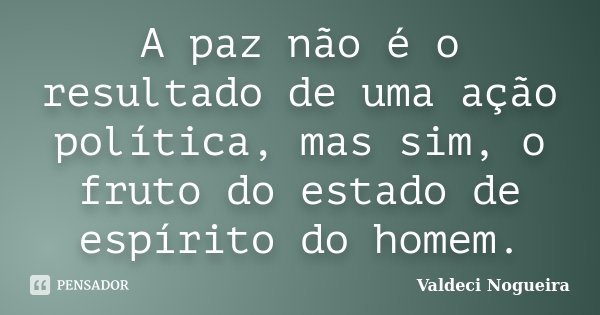 A paz não é o resultado de uma ação política, mas sim, o fruto do estado de espírito do homem.... Frase de Valdeci-Nogueira.