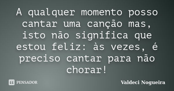 A qualquer momento posso cantar uma canção mas, isto não significa que estou feliz: às vezes, é preciso cantar para não chorar!... Frase de Valdeci Nogueira.