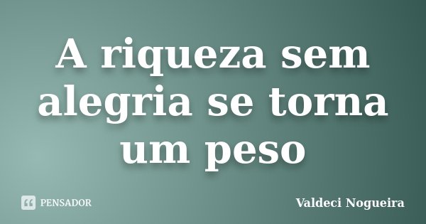 A riqueza sem alegria se torna um peso... Frase de Valdeci-Nogueira.