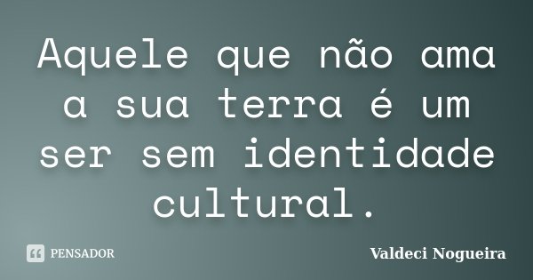 Aquele que não ama a sua terra é um ser sem identidade cultural.... Frase de Valdeci-Nogueira.
