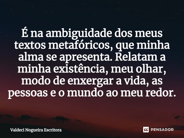 ⁠É na ambiguidade dos meus textos metafóricos, que minha alma se apresenta. Relatam a minha existência, meu olhar, modo de enxergar a vida, as pessoas e o mundo... Frase de Valdeci Nogueira Escritora.