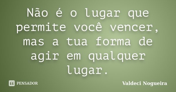 Não é o lugar que permite você vencer, mas a tua forma de agir em qualquer lugar.... Frase de Valdeci-Nogueira.