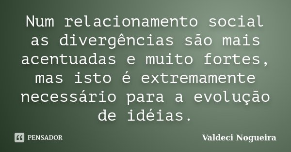 Num relacionamento social as divergências são mais acentuadas e muito fortes, mas isto é extremamente necessário para a evolução de idéias.... Frase de Valdeci-Nogueira.