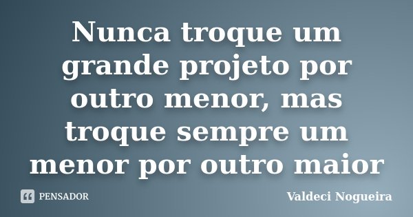 Nunca troque um grande projeto por outro menor, mas troque sempre um menor por outro maior... Frase de Valdeci-Nogueira.