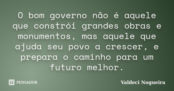 O bom governo não é aquele que constrói grandes obras e monumentos, mas aquele que ajuda seu povo a crescer, e prepara o caminho para um futuro melhor.... Frase de Valdeci-Nogueira.