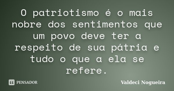 O patriotismo é o mais nobre dos sentimentos que um povo deve ter a respeito de sua pátria e tudo o que a ela se refere.... Frase de Valdeci-Nogueira.