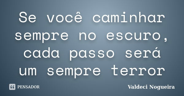 Se você caminhar sempre no escuro, cada passo será um sempre terror... Frase de Valdeci-Nogueira.