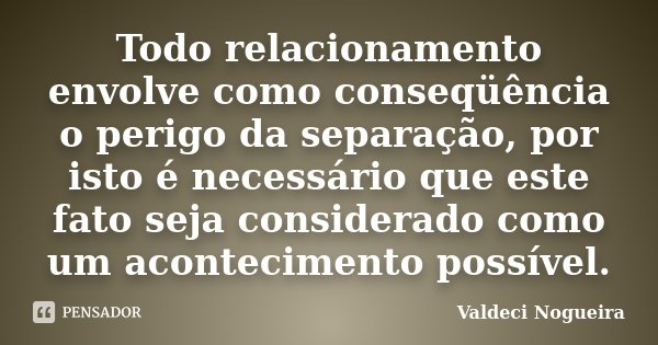 Todo relacionamento envolve como conseqüência o perigo da separação, por isto é necessário que este fato seja considerado como um acontecimento possível.... Frase de Valdeci-Nogueira.
