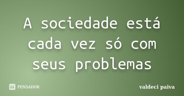 A sociedade está cada vez só com seus problemas... Frase de Valdeci Paiva.