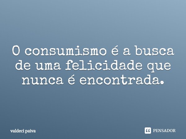 O consumismo é a busca de uma felicidade que nunca é encontrada.... Frase de Valdeci Paiva.