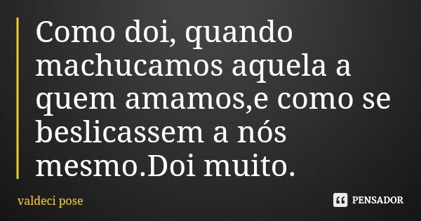 Como doi, quando machucamos aquela a quem amamos,e como se beslicassem a nós mesmo.Doi muito.... Frase de valdeci pose.