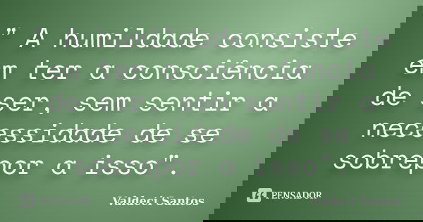 " A humildade consiste em ter a consciência de ser, sem sentir a necessidade de se sobrepor a isso".... Frase de Valdeci Santos.