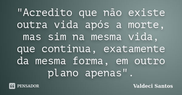 "Acredito que não existe outra vida após a morte, mas sim na mesma vida, que continua, exatamente da mesma forma, em outro plano apenas".... Frase de Valdeci Santos.