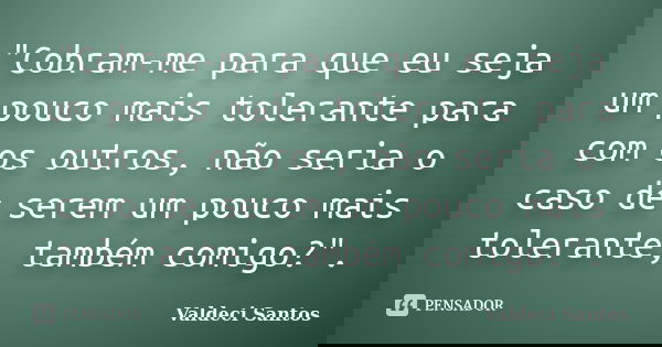 "Cobram-me para que eu seja um pouco mais tolerante para com os outros, não seria o caso de serem um pouco mais tolerante, também comigo?".... Frase de Valdeci Santos.