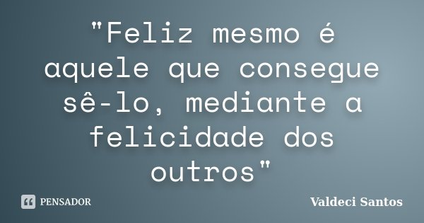 "Feliz mesmo é aquele que consegue sê-lo, mediante a felicidade dos outros"... Frase de Valdeci Santos.