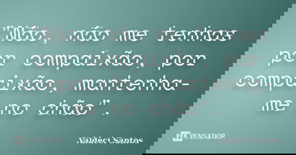 "Não, não me tenhas por compaixão, por compaixão, mantenha-me no chão".... Frase de Valdeci Santos.