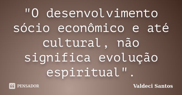 "O desenvolvimento sócio econômico e até cultural, não significa evolução espiritual".... Frase de Valdeci Santos.