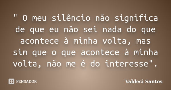 " O meu silêncio não significa de que eu não sei nada do que acontece à minha volta, mas sim que o que acontece à minha volta, não me é do interesse".... Frase de Valdeci Santos.